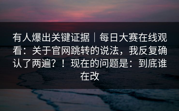 有人爆出关键证据｜每日大赛在线观看：关于官网跳转的说法，我反复确认了两遍？！现在的问题是：到底谁在改