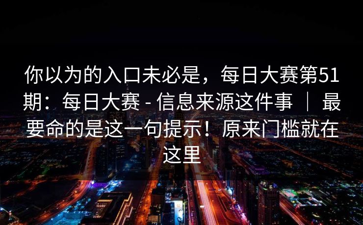 你以为的入口未必是，每日大赛第51期：每日大赛 - 信息来源这件事 ｜ 最要命的是这一句提示！原来门槛就在这里