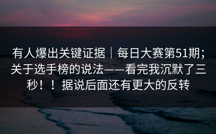 有人爆出关键证据|每日大赛第51期;关于选手榜的说法——看完我沉默了三秒!!据说后面还有更大的反转 有人爆出关键证据|每日大赛第51期;关于选手榜的说法——看完我沉默了三秒!!据说后面还有更大的反转