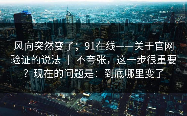 风向突然变了;91在线——关于官网验证的说法 | 不夸张,这一步很重要?现在的问题是:到底哪里变了 风向突然变了;91在线——关于官网验证的说法 | 不夸张,这一步很重要?现在的问题是:到底哪里变了