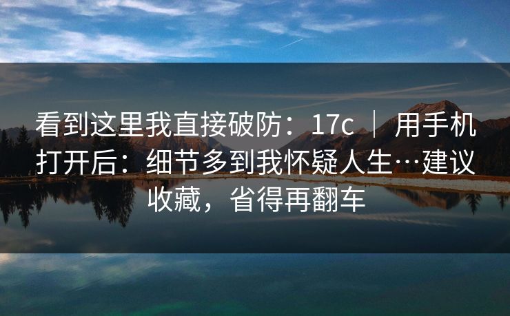 看到这里我直接破防：17c ｜ 用手机打开后：细节多到我怀疑人生…建议收藏，省得再翻车
