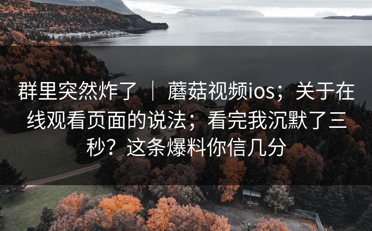 群里突然炸了 | 蘑菇视频ios;关于在线观看页面的说法;看完我沉默了三秒?这条爆料你信几分 群里突然炸了 | 蘑菇视频ios;关于在线观看页面的说法;看完我沉默了三秒?这条爆料你信几分