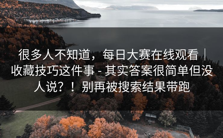 很多人不知道,每日大赛在线观看|收藏技巧这件事 - 其实答案很简单但没人说?!别再被搜索结果带跑 很多人不知道,每日大赛在线观看|收藏技巧这件事 - 其实答案很简单但没人说?!别再被搜索结果带跑