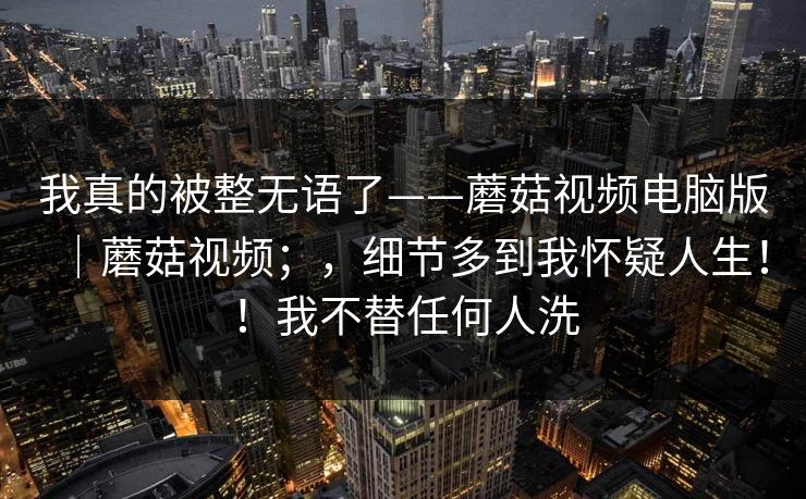 我真的被整无语了——蘑菇视频电脑版|蘑菇视频;,细节多到我怀疑人生!!我不替任何人洗 我真的被整无语了——蘑菇视频电脑版|蘑菇视频;,细节多到我怀疑人生!!我不替任何人洗