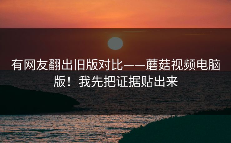 有网友翻出旧版对比——蘑菇视频电脑版！我先把证据贴出来