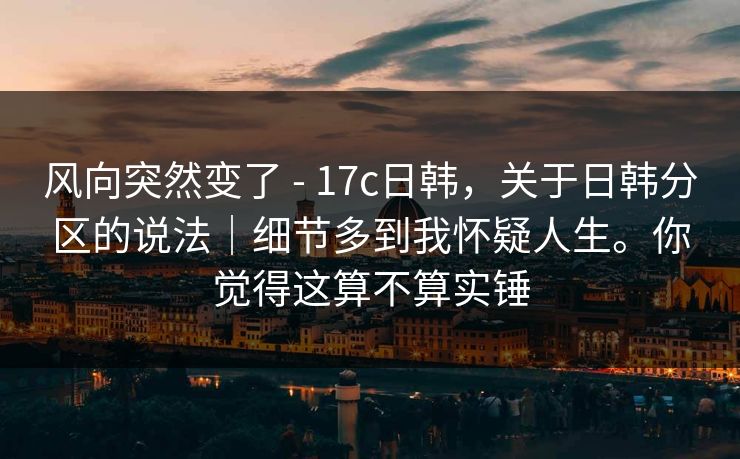 风向突然变了 - 17c日韩，关于日韩分区的说法｜细节多到我怀疑人生。你觉得这算不算实锤