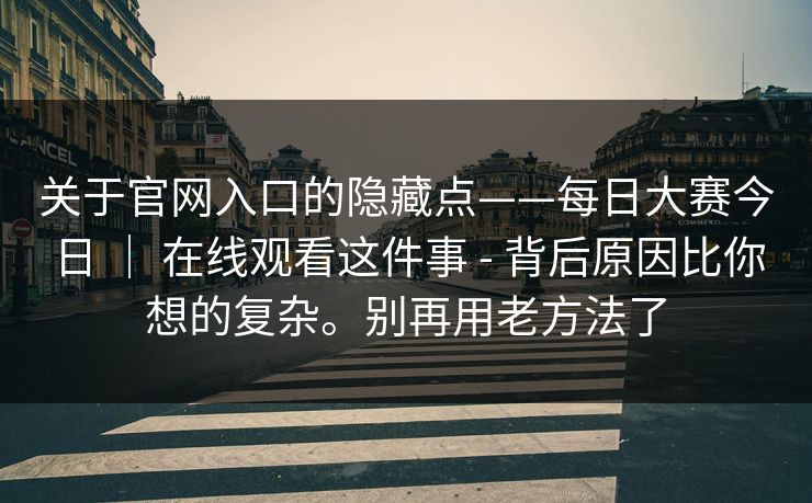 关于官网入口的隐藏点——每日大赛今日 ｜ 在线观看这件事 - 背后原因比你想的复杂。别再用老方法了