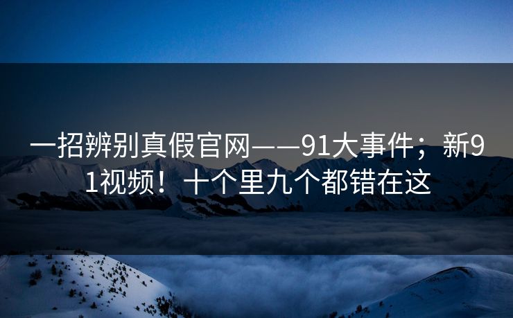 一招辨别真假官网——91大事件；新91视频！十个里九个都错在这
