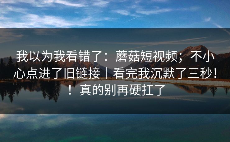 我以为我看错了：蘑菇短视频；不小心点进了旧链接｜看完我沉默了三秒！！真的别再硬扛了