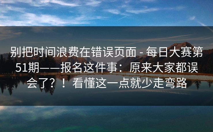 别把时间浪费在错误页面 - 每日大赛第51期——报名这件事：原来大家都误会了？！看懂这一点就少走弯路