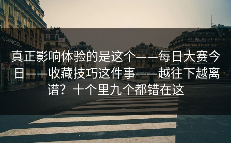 真正影响体验的是这个——每日大赛今日——收藏技巧这件事——越往下越离谱？十个里九个都错在这