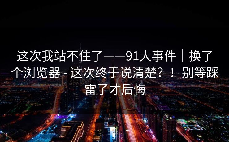 这次我站不住了——91大事件｜换了个浏览器 - 这次终于说清楚？！别等踩雷了才后悔