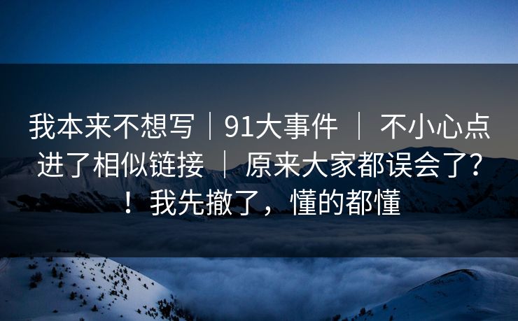 我本来不想写｜91大事件 ｜ 不小心点进了相似链接 ｜ 原来大家都误会了？！我先撤了，懂的都懂