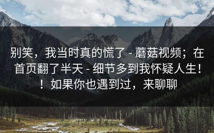 别笑，我当时真的慌了 - 蘑菇视频；在首页翻了半天 - 细节多到我怀疑人生！！如果你也遇到过，来聊聊