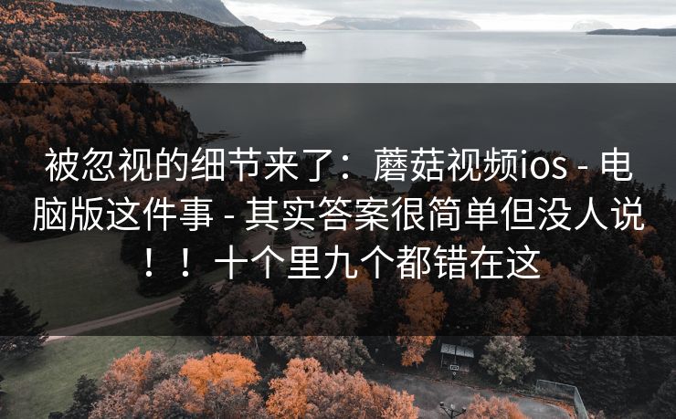 被忽视的细节来了：蘑菇视频ios - 电脑版这件事 - 其实答案很简单但没人说！！十个里九个都错在这