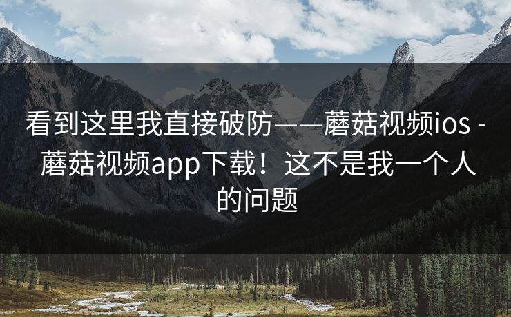看到这里我直接破防——蘑菇视频ios - 蘑菇视频app下载！这不是我一个人的问题