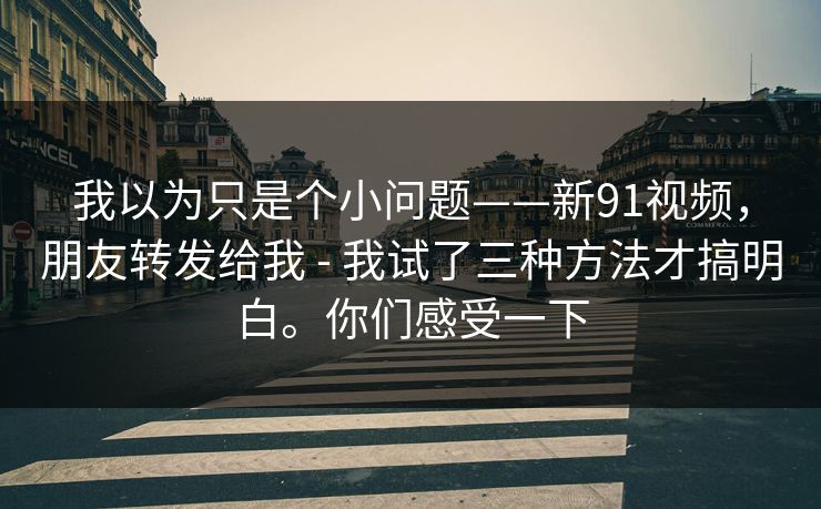 我以为只是个小问题——新91视频，朋友转发给我 - 我试了三种方法才搞明白。你们感受一下