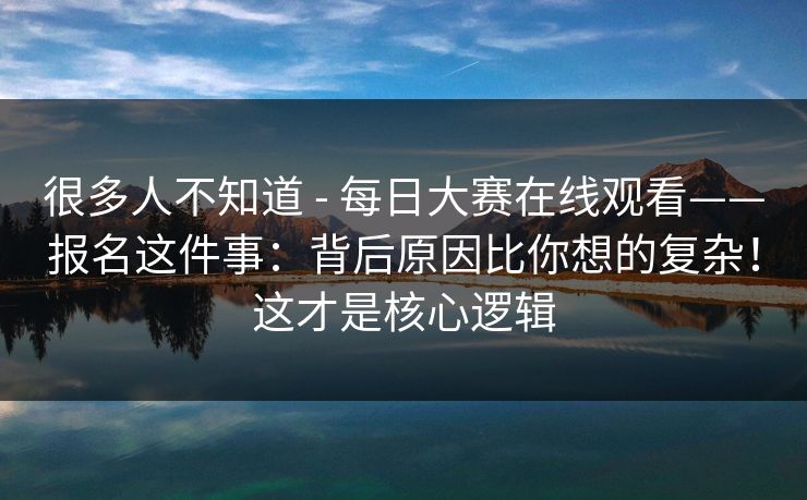 很多人不知道 - 每日大赛在线观看——报名这件事：背后原因比你想的复杂！这才是核心逻辑
