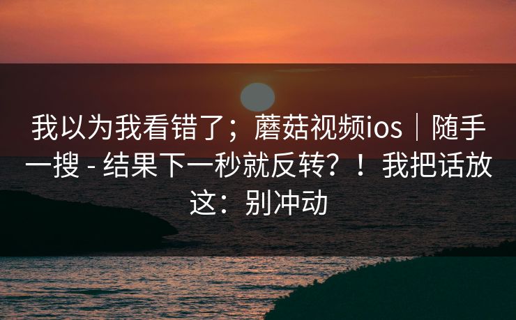 我以为我看错了；蘑菇视频ios｜随手一搜 - 结果下一秒就反转？！我把话放这：别冲动