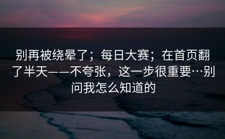 别再被绕晕了；每日大赛；在首页翻了半天——不夸张，这一步很重要…别问我怎么知道的