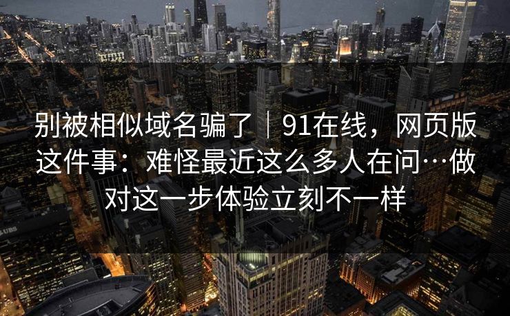 别被相似域名骗了｜91在线，网页版这件事：难怪最近这么多人在问…做对这一步体验立刻不一样