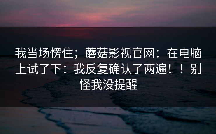 我当场愣住；蘑菇影视官网：在电脑上试了下：我反复确认了两遍！！别怪我没提醒