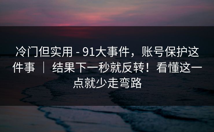 冷门但实用 - 91大事件，账号保护这件事 ｜ 结果下一秒就反转！看懂这一点就少走弯路