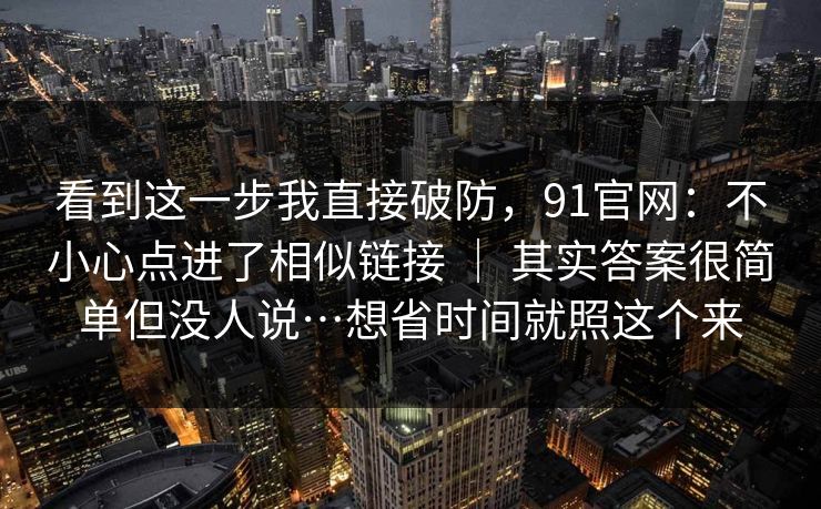 看到这一步我直接破防，91官网：不小心点进了相似链接 ｜ 其实答案很简单但没人说…想省时间就照这个来