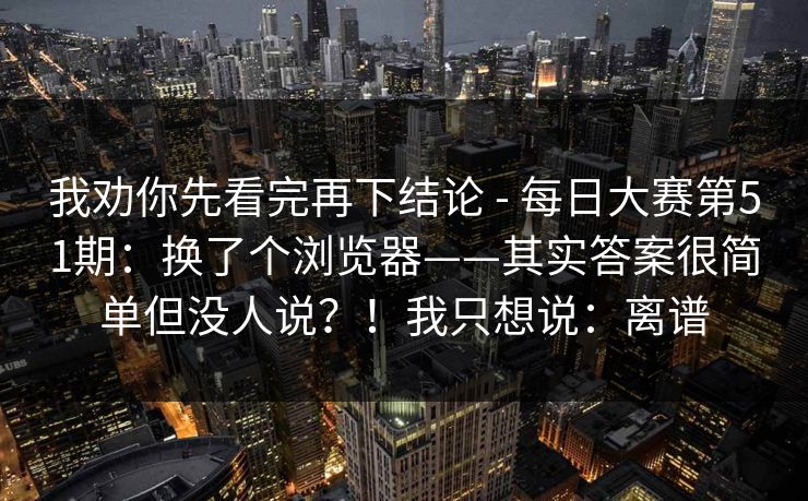 我劝你先看完再下结论 - 每日大赛第51期：换了个浏览器——其实答案很简单但没人说？！我只想说：离谱