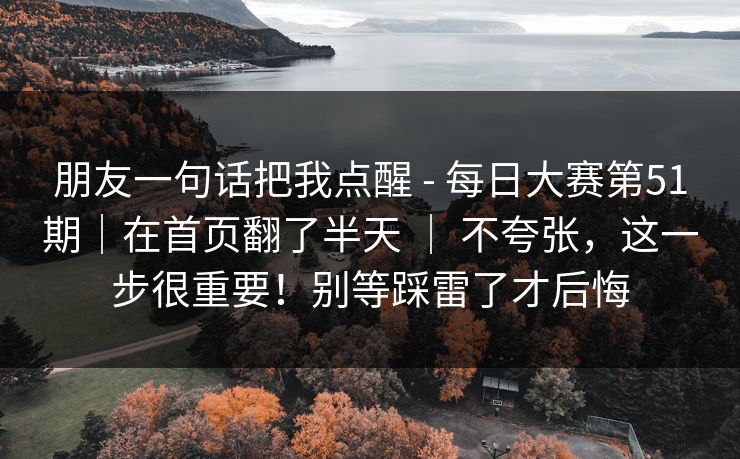 朋友一句话把我点醒 - 每日大赛第51期｜在首页翻了半天 ｜ 不夸张，这一步很重要！别等踩雷了才后悔