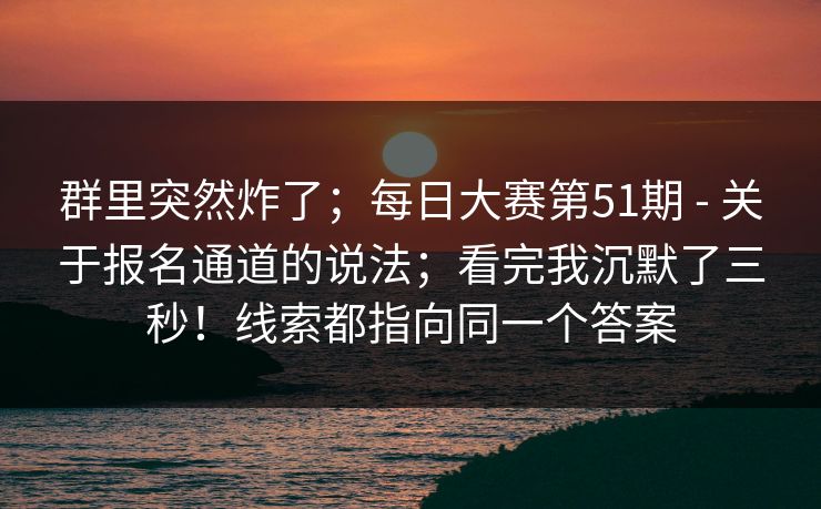 群里突然炸了；每日大赛第51期 - 关于报名通道的说法；看完我沉默了三秒！线索都指向同一个答案