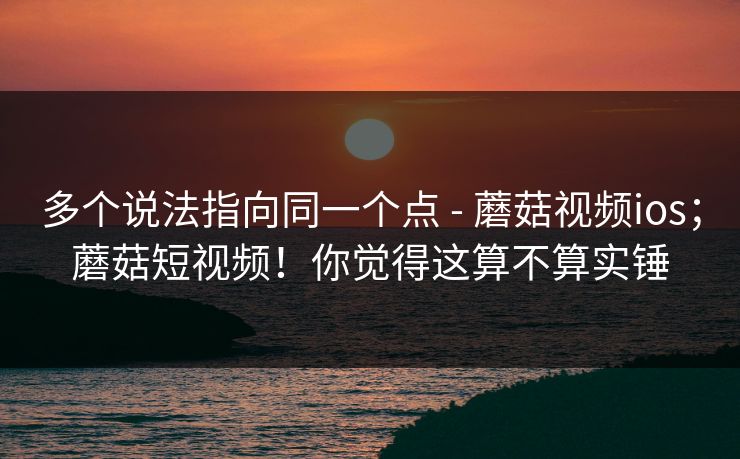 多个说法指向同一个点 - 蘑菇视频ios；蘑菇短视频！你觉得这算不算实锤