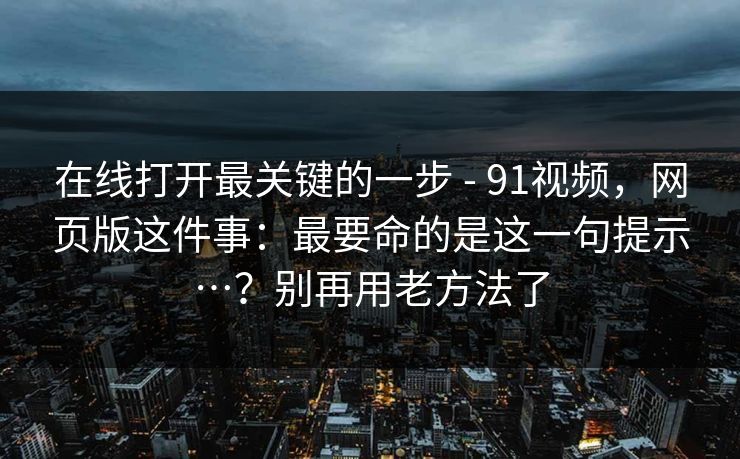 在线打开最关键的一步 - 91视频，网页版这件事：最要命的是这一句提示…？别再用老方法了