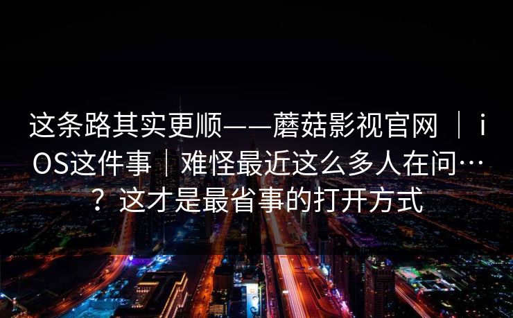 这条路其实更顺——蘑菇影视官网 ｜ iOS这件事｜难怪最近这么多人在问…？这才是最省事的打开方式