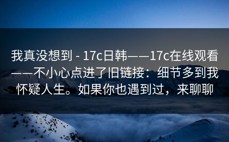 我真没想到 - 17c日韩——17c在线观看——不小心点进了旧链接：细节多到我怀疑人生。如果你也遇到过，来聊聊