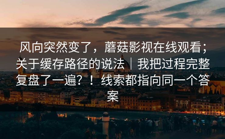 风向突然变了，蘑菇影视在线观看；关于缓存路径的说法｜我把过程完整复盘了一遍？！线索都指向同一个答案