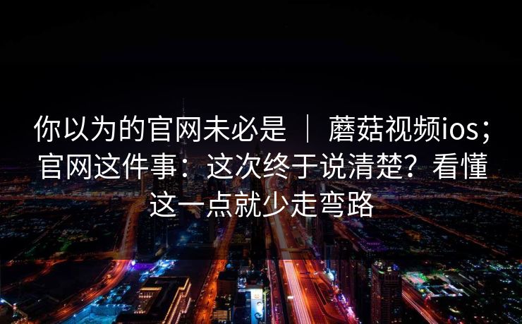 你以为的官网未必是 ｜ 蘑菇视频ios；官网这件事：这次终于说清楚？看懂这一点就少走弯路