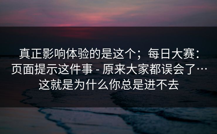 真正影响体验的是这个；每日大赛：页面提示这件事 - 原来大家都误会了…这就是为什么你总是进不去