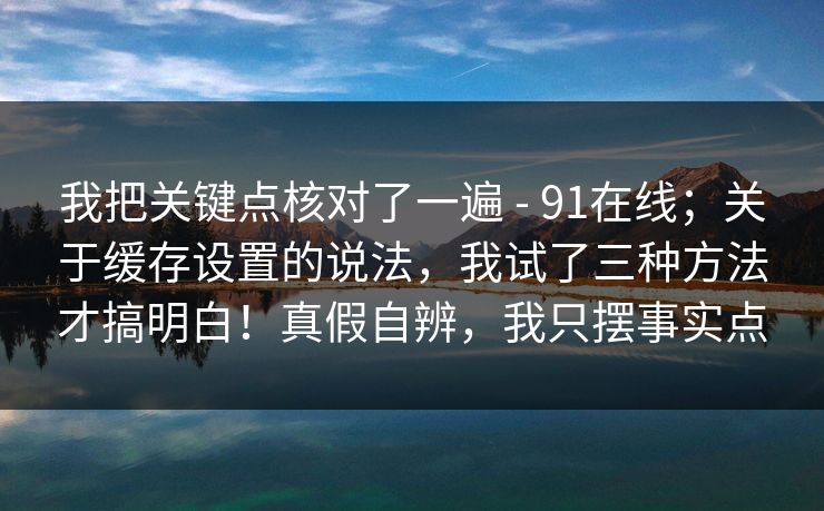 我把关键点核对了一遍 - 91在线；关于缓存设置的说法，我试了三种方法才搞明白！真假自辨，我只摆事实点