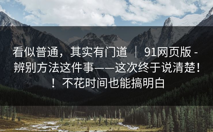 看似普通，其实有门道 ｜ 91网页版 - 辨别方法这件事——这次终于说清楚！！不花时间也能搞明白