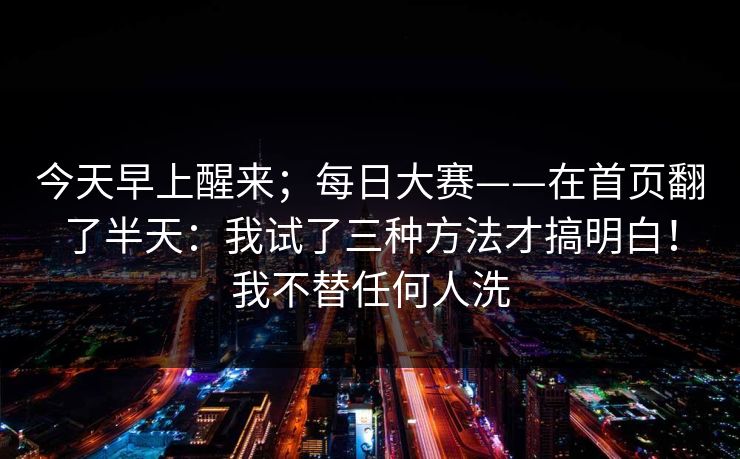 今天早上醒来；每日大赛——在首页翻了半天：我试了三种方法才搞明白！我不替任何人洗