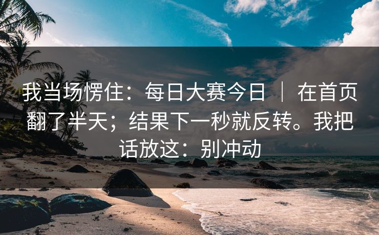 我当场愣住：每日大赛今日 ｜ 在首页翻了半天；结果下一秒就反转。我把话放这：别冲动
