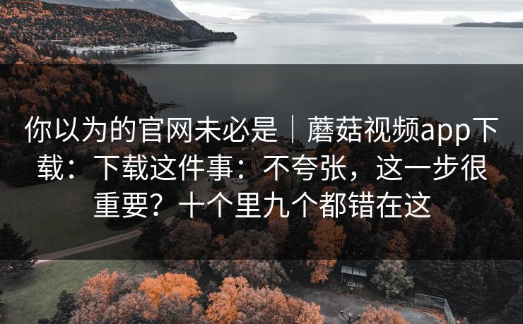 你以为的官网未必是｜蘑菇视频app下载：下载这件事：不夸张，这一步很重要？十个里九个都错在这