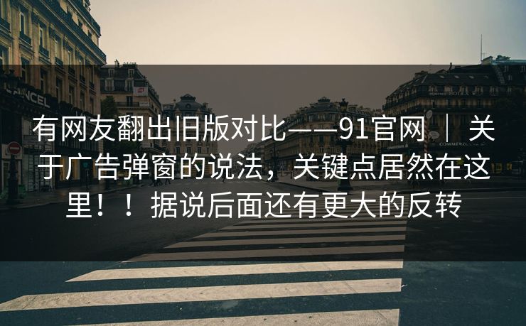 有网友翻出旧版对比——91官网 ｜ 关于广告弹窗的说法，关键点居然在这里！！据说后面还有更大的反转