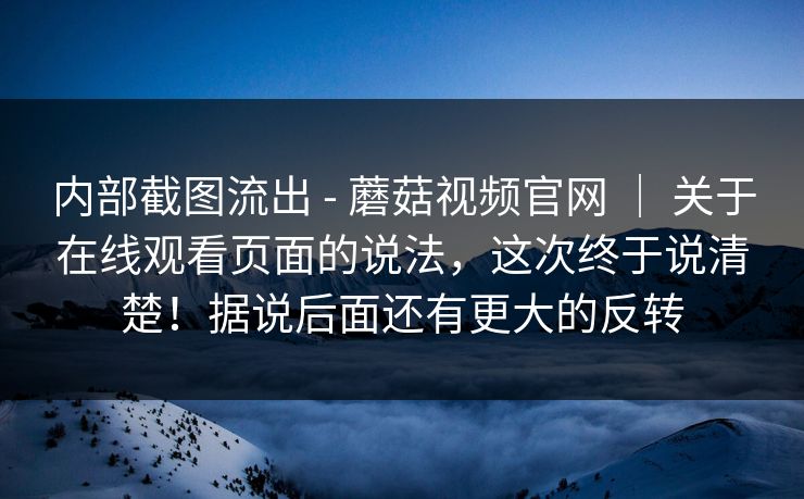 内部截图流出 - 蘑菇视频官网 ｜ 关于在线观看页面的说法，这次终于说清楚！据说后面还有更大的反转