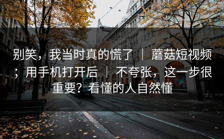 别笑，我当时真的慌了 ｜ 蘑菇短视频；用手机打开后 ｜ 不夸张，这一步很重要？看懂的人自然懂