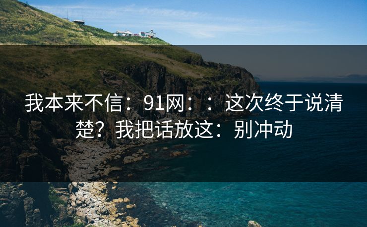 我本来不信：91网：：这次终于说清楚？我把话放这：别冲动