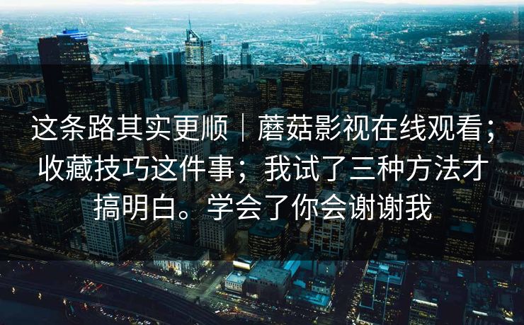 这条路其实更顺｜蘑菇影视在线观看；收藏技巧这件事；我试了三种方法才搞明白。学会了你会谢谢我