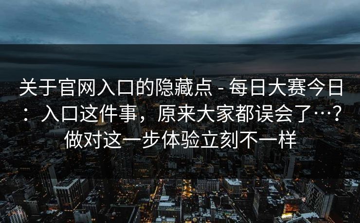 关于官网入口的隐藏点 - 每日大赛今日：入口这件事，原来大家都误会了…？做对这一步体验立刻不一样