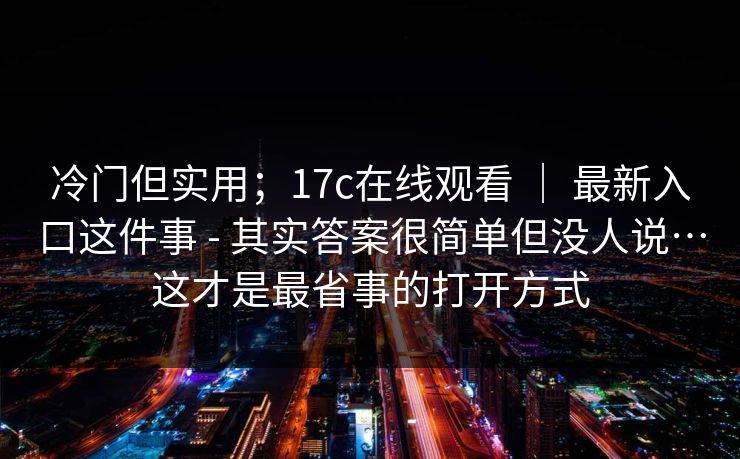 冷门但实用；17c在线观看 ｜ 最新入口这件事 - 其实答案很简单但没人说…这才是最省事的打开方式